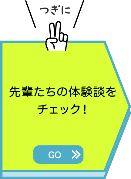 つぎに先輩たちの体験談をチェック！