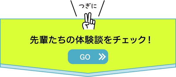 つぎに先輩たちの体験談をチェック！