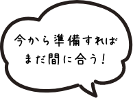 今から準備すればまだ間に合う！